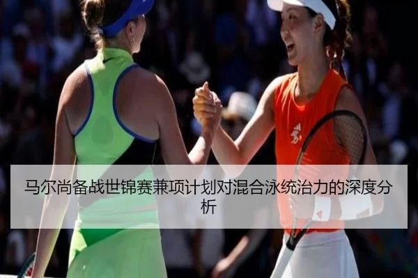马尔尚备战世锦赛兼项计划对混合泳统治力的深度分析
